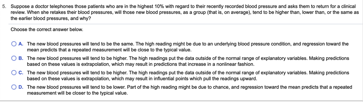 5. Suppose a doctor telephones those patients who are in the highest 10% with regard to their recently recorded blood pressure and asks them to return for a clinical
review. When she retakes their blood pressures, will those new blood pressures, as a group (that is, on average), tend to be higher than, lower than, or the same as
the earlier blood pressures, and why?
Choose the correct answer below.
O A. The new blood pressures will tend to be the same. The high reading might be due to an underlying blood pressure condition, and regression toward the
mean predicts that a repeated measurement will be close to the typical value.
O B. The new blood pressures will tend to be higher. The high readings put the data outside of the normal range of explanatory variables. Making predictions
based on these values is extrapolation, which may result in predictions that increase in a nonlinear fashion.
OC. The new blood pressures will tend to be higher. The high readings put the data outside of the normal range of explanatory variables. Making predictions
based on these values is extrapolation, which may result in influential points which pull the readings upward.
O D. The new blood pressures will tend to be lower. Part of the high reading might be due to chance, and regression toward the mean predicts that a repeated
measurement will be closer to the typical value.