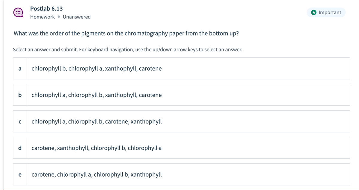 What was the order of the pigments on the chromatography paper from the bottom up?
Select an answer and submit. For keyboard navigation, use the up/down arrow keys to select an answer.
Postlab 6.13
Homework Unanswered
a chlorophyll b, chlorophyll a, xanthophyll, carotene
b chlorophyll a, chlorophyll b, xanthophyll, carotene
C
d
e
chlorophyll a, chlorophyll b, carotene, xanthophyll
carotene, xanthophyll, chlorophyll b, chlorophyll a
carotene, chlorophyll a, chlorophyll b, xanthophyll
Important