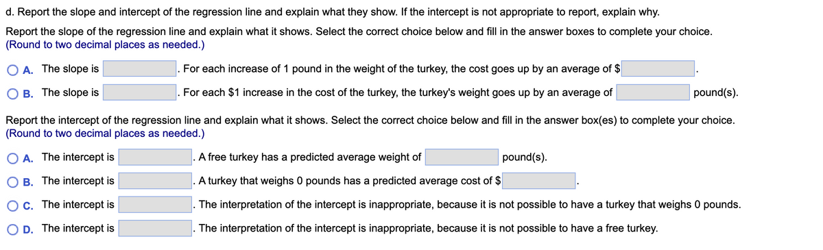 d. Report the slope and intercept of the regression line and explain what they show. If the intercept is not appropriate to report, explain why.
Report the slope of the regression line and explain what it shows. Select the correct choice below and fill in the answer boxes to complete your choice.
(Round to two decimal places as needed.)
A. The slope is
For each increase of 1 pound in the weight of the turkey, the cost goes up by an average of $
For each $1 increase in the cost of the turkey, the turkey's weight goes up by an average of
B. The slope is
pound(s).
Report the intercept of the regression line and explain what it shows. Select the correct choice below and fill in the answer box(es) to complete your choice.
(Round to two decimal places as needed.)
O A. The intercept is
OB. The intercept is
O c. The intercept is
D. The intercept is
A free turkey has a predicted average weight of
A turkey that weighs 0 pounds has a predicted average cost of $
The interpretation of the intercept is inappropriate, because it is not possible to have a turkey that weighs 0 pounds.
The interpretation of the intercept is inappropriate, because it is not possible to have a free turkey.
pound(s).