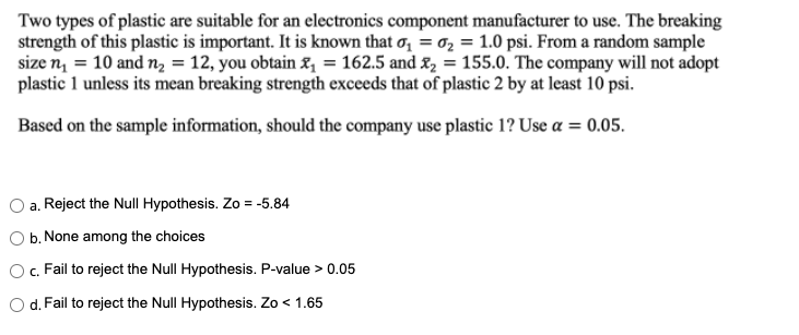 Two types of plastic are suitable for an electronics component manufacturer to use. The breaking
strength of this plastic is important. It is known that σ₁ = ₂ = 1.0 psi. From a random sample
size n₁ = 10 and n₂ = 12, you obtain ₁ = 162.5 and ₂ = 155.0. The company will not adopt
plastic 1 unless its mean breaking strength exceeds that of plastic 2 by at least 10 psi.
Based on the sample information, should the company use plastic 1? Use a = 0.05.
a. Reject the Null Hypothesis. Zo = -5.84
b. None among the choices
O c. Fail to reject the Null Hypothesis. P-value > 0.05
d. Fail to reject the Null Hypothesis. Zo < 1.65