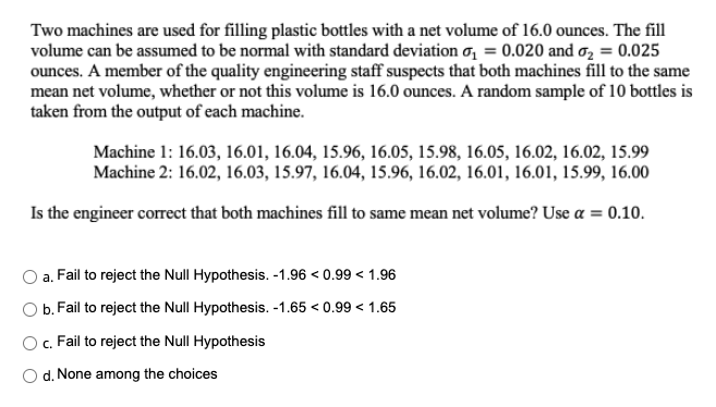 Two machines are used for filling plastic bottles with a net volume of 16.0 ounces. The fill
volume can be assumed to be normal with standard deviation o₁ = 0.020 and ₂ = 0.025
ounces. A member of the quality engineering staff suspects that both machines fill to the same
mean net volume, whether or not this volume is 16.0 ounces. A random sample of 10 bottles is
taken from the output of each machine.
Machine 1: 16.03, 16.01, 16.04, 15.96, 16.05, 15.98, 16.05, 16.02, 16.02, 15.99
Machine 2: 16.02, 16.03, 15.97, 16.04, 15.96, 16.02, 16.01, 16.01, 15.99, 16.00
Is the engineer correct that both machines fill to same mean net volume? Use a = 0.10.
a.
Fail to reject the Null Hypothesis. -1.96 <0.99 < 1.96
b. Fail to reject the Null Hypothesis. -1.65 < 0.99 < 1.65
O c. Fail to reject the Null Hypothesis
d. None among the choices