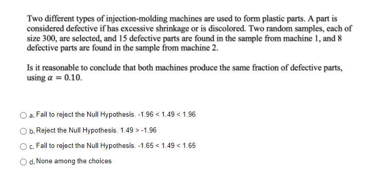 Two different types of injection-molding machines are used to form plastic parts. A part is
considered defective if has excessive shrinkage or is discolored. Two random samples, each of
size 300, are selected, and 15 defective parts are found in the sample from machine 1, and 8
defective parts are found in the sample from machine 2.
Is it reasonable to conclude that both machines produce the same fraction of defective parts,
using a = 0.10.
a.
Fail to reject the Null Hypothesis. -1.96 < 1.49 < 1.96
b. Reject the Null Hypothesis. 1.49 > -1.96
c. Fail to reject the Null Hypothesis. -1.65 < 1.49 < 1.65
O d. None among the choices
