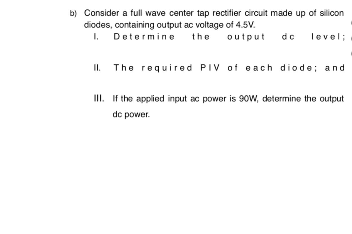 b) Consider a full wave center tap rectifier circuit made up of silicon
diodes, containing output ac voltage of 4.5V.
I. Determ ine
the
output
dc
level;
I.
The required PIV of each diode; and
III. If the applied input ac power is 90W, determine the output
dc power.
