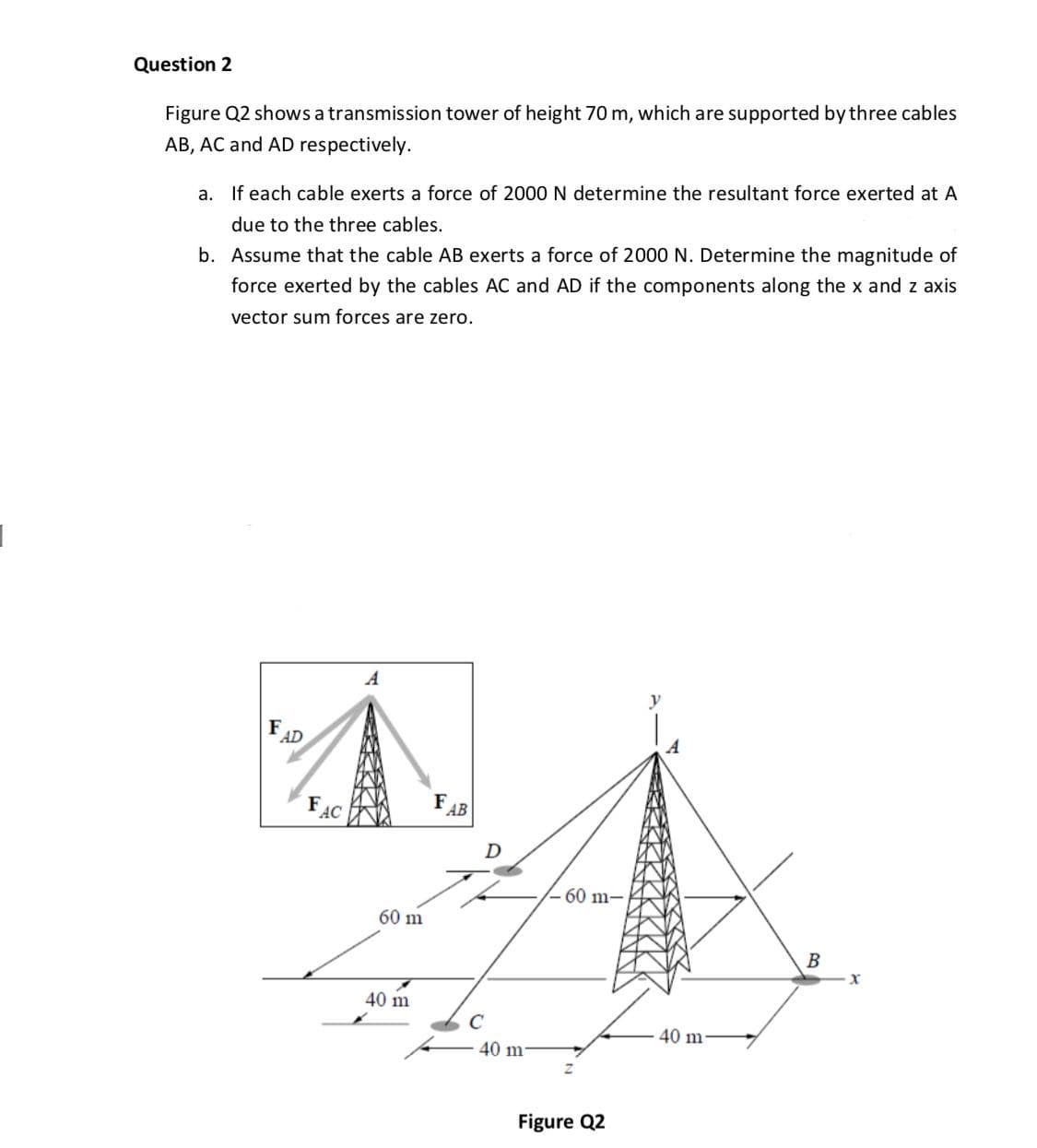 Figure Q2 shows a transmission tower of height 70 m, which are supported by three cables
AB, AC and AD respectively.
a. If each cable exerts a force of 2000N determine the resultant force exerted at A
due to the three cables.
b. Assume that the cable AB exerts a force of 2000 N. Determine the magnitude of
force exerted by the cables AC and AD if the components along the x and z axis
vector sum forces are zero.

