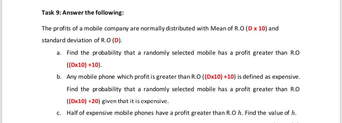The profits of a mobile company are normally distributed with Mean of R.O (D x 10) and
standard deviation of R.O (D).
a. Find the pr obability that a randomly selected mobile has a profit greater than R.O
((Dx10) +10).
b. Any mobile phone which profit is greater than R.O ((Dx10) +10) is defined as expensive.
Find the probability that a randomly selected mobile has a profit greater than R.O
((Dx10) +20) given that it is expensive.
c. Half of expensive mobile phones have a profit greater than R.O h. Find the value of h.
