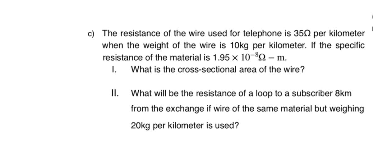 c) The resistance of the wire used for telephone is 352 per kilometer
when the weight of the wire is 10kg per kilometer. If the specific
resistance of the material is 1.95 × 10-82 – m.
I.
What is the cross-sectional area of the wire?
I.
What will be the resistance of a loop to a subscriber 8km
from the exchange if wire of the same material but weighing
20kg per kilometer is used?
