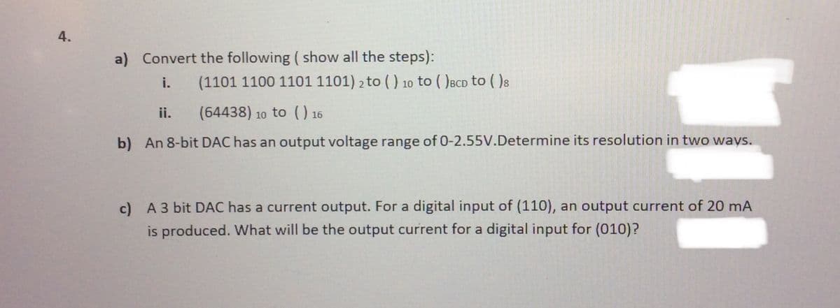 4.
a) Convert the following ( show all the steps):
i.
(1101 1100 1101 1101) 2 to ( ) 10 to ( )BCD to ( )8
ii.
(64438) 10 to () 16
b) An 8-bit DAC has an output voltage range of 0-2.55V.Determine its resolution in two ways.
c) A 3 bit DAC has a current output. For a digital input of (110), an output current of 20 mA
is produced. What will be the output current for a digital input for (010)?
