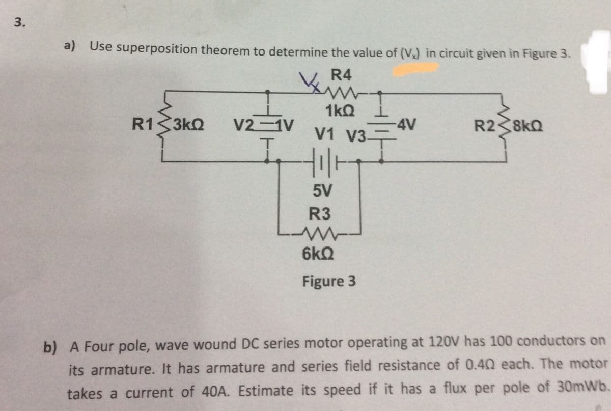 a) Use superposition theorem to determine the value of (V) in circuit given in Figure 3.
R4
R1 3kQ
1kQ i
-4V
V2-1V
R2<8kQ
V1 V3-
5V
R3
6kQ
Figure 3
b) A Four pole, wave wound DC series motor operating at 120V has 100 conductors on
its armature. It has armature and series field resistance of 0.40 each. The motor
takes a current of 40A. Estimate its speed if it has a flux per pole of 30mWb.
3.
