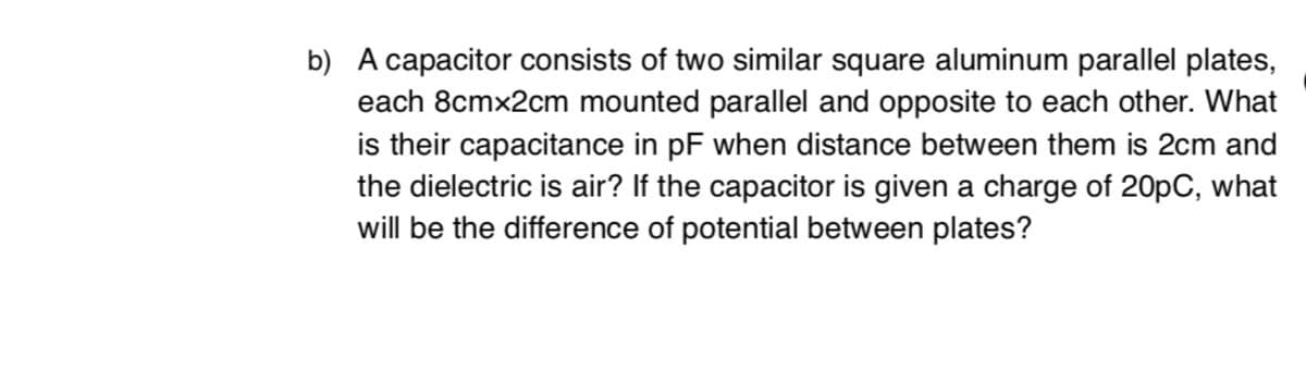 b) A capacitor consists of two similar square aluminum parallel plates,
each 8cmx2cm mounted parallel and opposite to each other. What
is their capacitance in pF when distance between them is 2cm and
the dielectric is air? If the capacitor is given a charge of 20pC, what
will be the difference of potential between plates?
