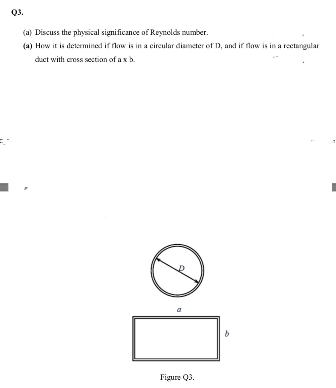 Q3.
(a) Discuss the physical significance of Reynolds number.
(a) How it is determined if flow is in a circular diameter of D, and if flow is in a rectangular
duct with cross section of a x b.
b
Figure Q3.
