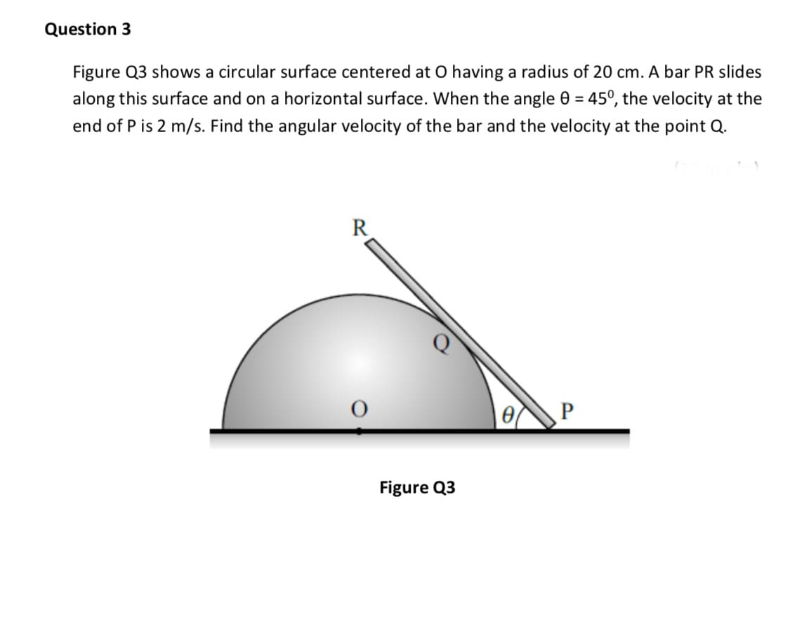 Figure Q3 shows a circular surface centered at O having a radius of 20 cm. A bar PR slides
along this surface and on a horizontal surface. When the angle 0 = 45°, the velocity at the
end of P is 2 m/s. Find the angular velocity of the bar and the velocity at the point Q.
