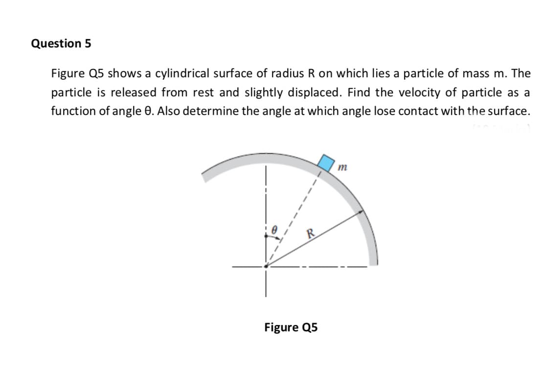 Question 5
Figure Q5 shows a cylindrical surface of radius R on which lies a particle of mass m. The
particle is released from rest and slightly displaced. Find the velocity of particle as a
function of angle 0. Also determine the angle at which angle lose contact with the surface.
m
R
Figure Q5
