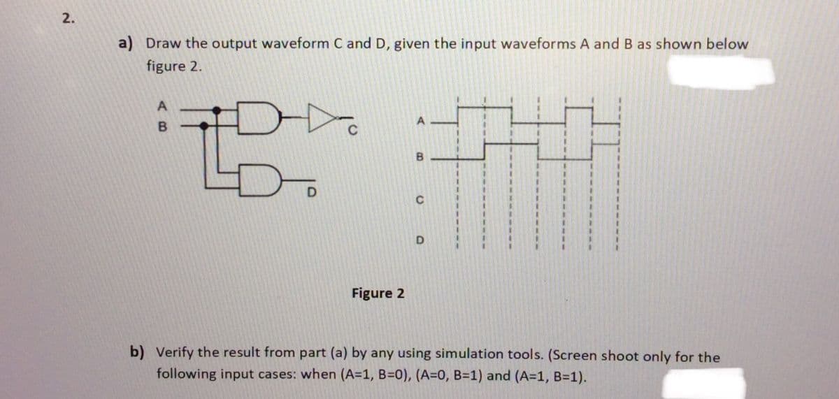 a) Draw the output waveform C and D, given the input waveforms A and B as shown below
figure 2.
Figure 2
b) Verify the result from part (a) by any using simulation tools. (Screen shoot only for the
following input cases: when (A=1, B=0), (A=0, B=1) and (A=1, B=1).
B.
2.

