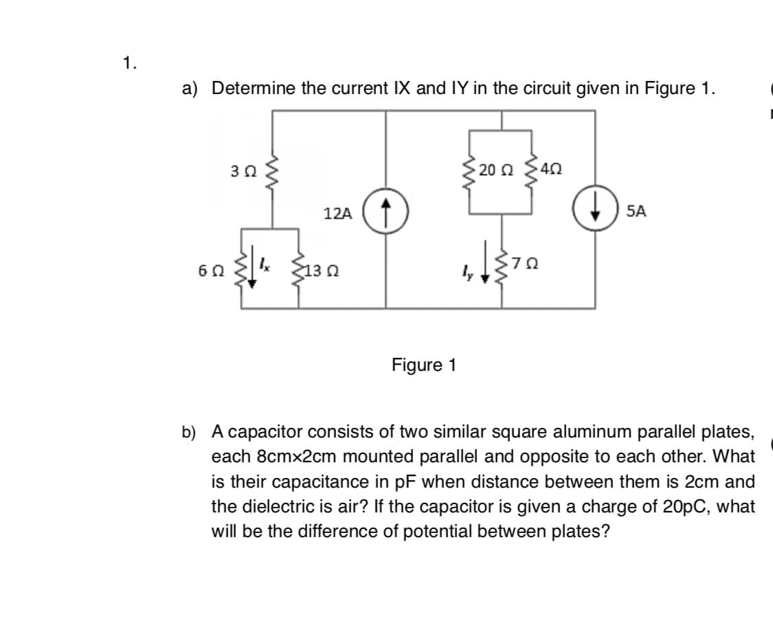 1.
a) Determine the current IX and IY in the circuit given in Figure 1.
20 Q
40
12A
5A
13 n
Figure 1
b) A capacitor consists of two similar square aluminum parallel plates,
each 8cmx2cm mounted parallel and opposite to each other. What
is their capacitance in pF when distance between them is 2cm and
the dielectric is air? If the capacitor is given a charge of 20pC, what
will be the difference of potential between plates?
