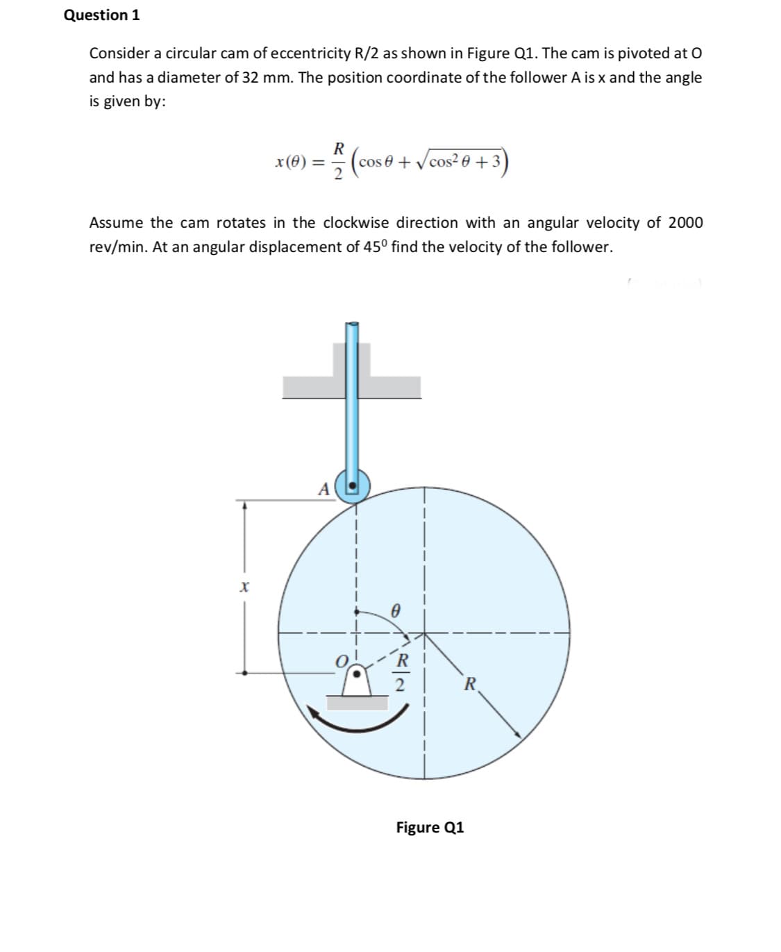 Consider a circular cam of eccentricity R/2 as shown in Figure Q1. The cam is pivoted at O
and has a diameter of 32 mm. The position coordinate of the follower A is x and the angle
is given by:
R
(cos 0+
V cos? 0 + 3)
x(0)
Assume the cam rotates in the clockwise direction with an angular velocity of 2000
rev/min. At an angular displacement of 45° find the velocity of the follower.
A
