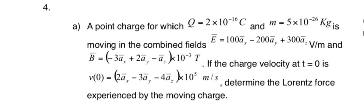 4.
M = 5 ×10-26
Kg is
a) A point charge for which O = 2 × 10-l´C
and
E = 100a, – 200a, + 300a- v/m and
moving in the combined fields
B = (- 3ā, + 2ã, – ā̟ k 10-3 T
v() - (а, - за, - 4а, x10° mls
. If the charge velocity at t = 0 is
determine the Lorentz force
experienced by the moving charge.
