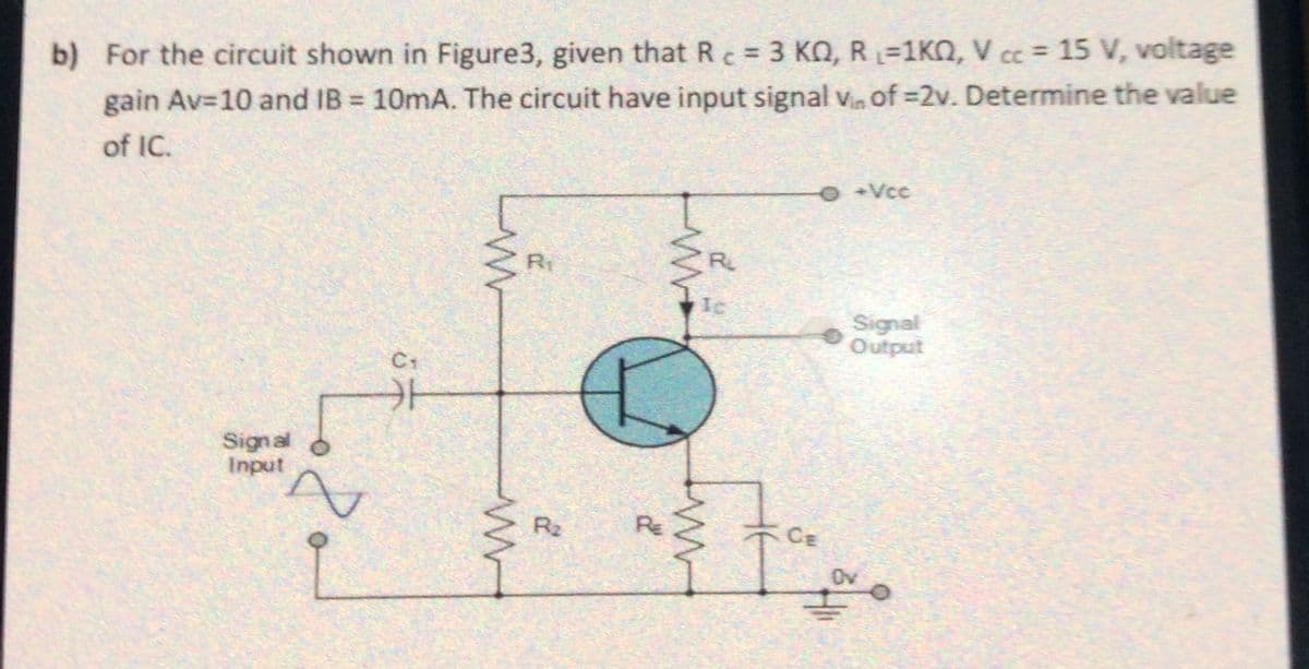 b) For the circuit shown in Figure3, given that Rc = 3 KQ, R=1KQ, V cc = 15 V, voltage
gain Av=10 and IB 10mA. The circuit have input signal v of =2v. Determine the value
of IC.
O+Vcc
Ri
R
Ic
Signal
Output
C+
Signal
Input
R2
RE
CE
