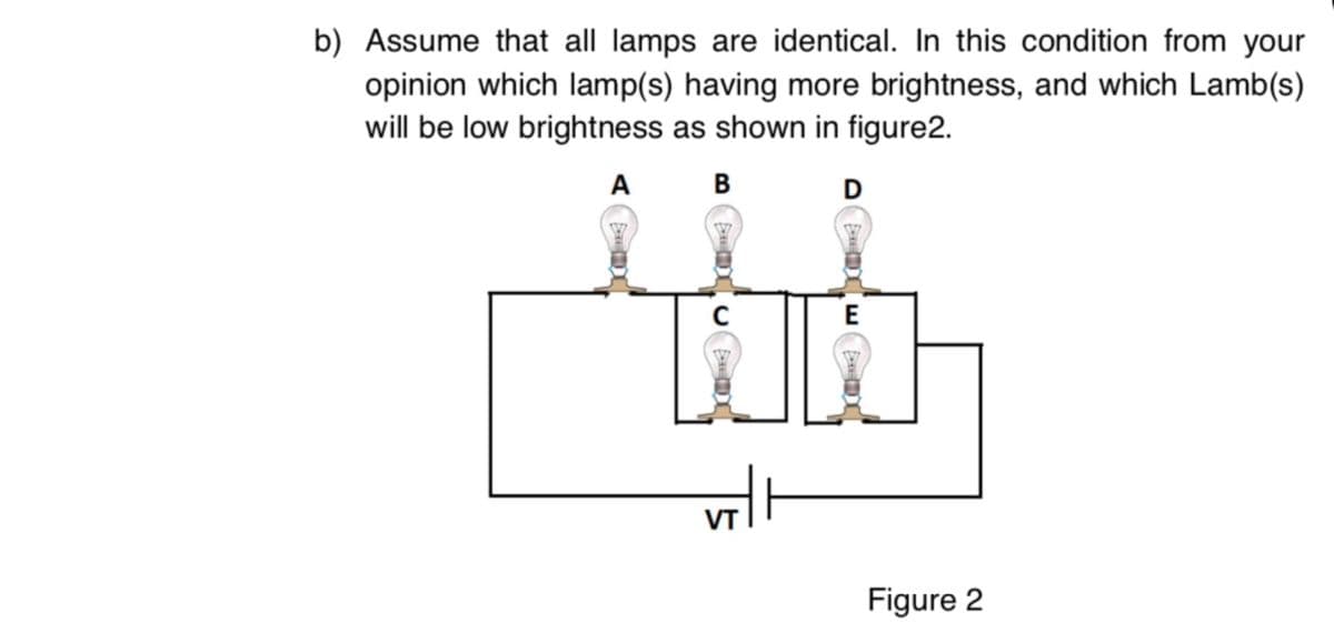 b) Assume that all lamps are identical. In this condition from your
opinion which lamp(s) having more brightness, and which Lamb(s)
will be low brightness as shown in figure2.
A B
E
VT
Figure 2
