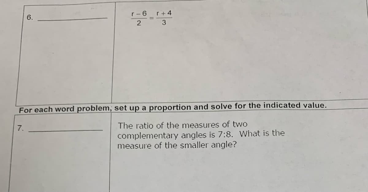 6.
7.
r-6
2
r+4
3
For each word problem, set up a proportion and solve for the indicated value.
The ratio of the measures of two
complementary angles is 7:8. What is the
measure of the smaller angle?