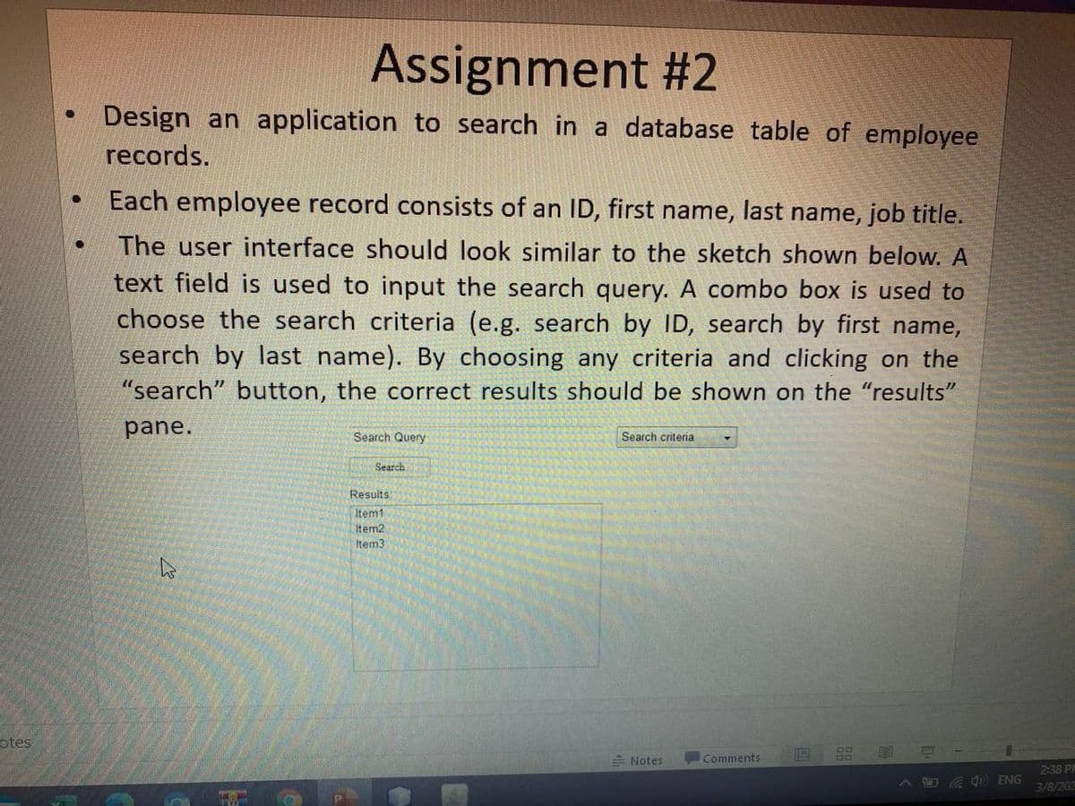 Assignment #2
Design an application to search in a database table of employee
records.
Each employee record consists of an ID, first name, last name, job title.
The user interface should look similar to the sketch shown below. A
text field is used to input the search query. A combo box is used to
choose the search criteria (e.g. search by ID, search by first name,
search by last name). By choosing any criteria and clicking on the
"search" button, the correct results should be shown on the "results"
pane.
Search Query
Search criteria
Search
Results
Item1
Item2
Item3
otes
E Notes
Comments
2:38 PM
ENG
3/8/202
