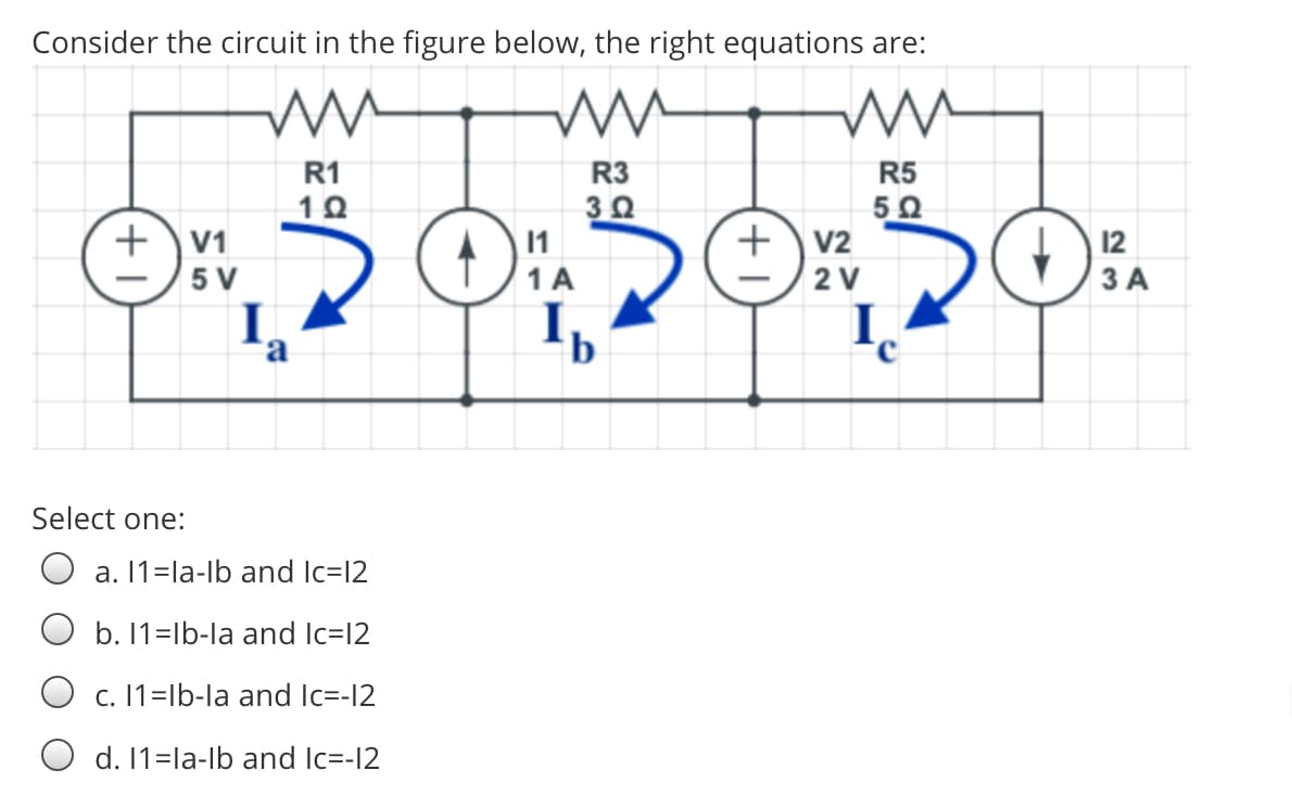 Consider the circuit in the figure below, the right equations are:
R5
50
+v2
R1
R3
+\V1
11
12
3 A
5 V
1A
2 V
I,
I,
Select one:
a. 11=la-lb and Ilc=12
O b. 1=lb-la and Ic=l2
O c. 1=lb-la and Ic=-12
O d. 11=la-lb and Ic=-12
