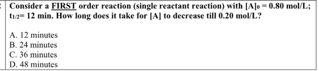 Consider a FIRST order reaction (single reactant reaction) with [A]o = 0.80 mol/L;
t1/2= 12 min. How long does it take for [A] to decrease till 0.20 mol/L?
A. 12 minutes
B. 24 minutes
C. 36 minutes
D. 48 minutes
