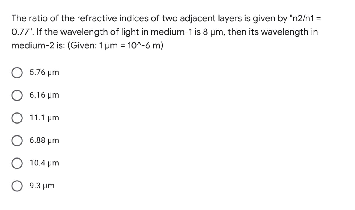 The ratio of the refractive indices of two adjacent layers is given by "n2/n1 =
0.77". If the wavelength of light in medium-1 is 8 µm, then its wavelength in
medium-2 is: (Given: 1 µm = 10^-6 m)
O 5.76 µm
6.16 µm
11.1 µm
6.88 µm
10.4 µm
O 9.3 µm
