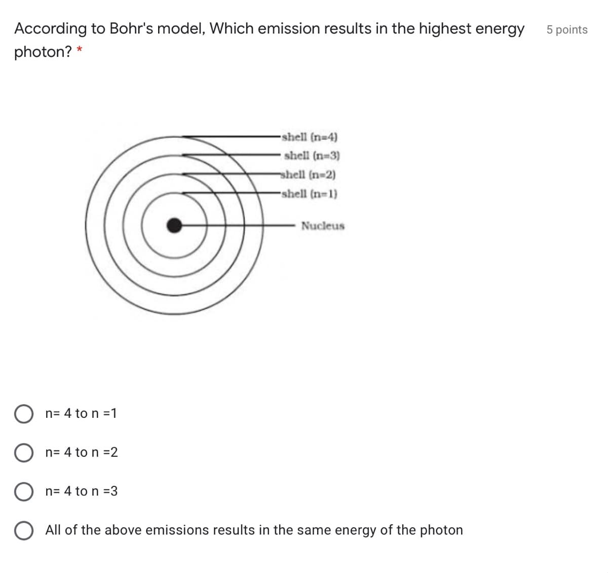 According to Bohr's model, Which emission results in the highest energy
5 points
photon? *
-shell (n-4)
shell (n-3)
shell (n-2)
-shell (n=1)
Nucleus
O n= 4 to n =1
O n= 4 to n =2
n= 4 to n =3
All of the above emissions results in the same energy of the photon
