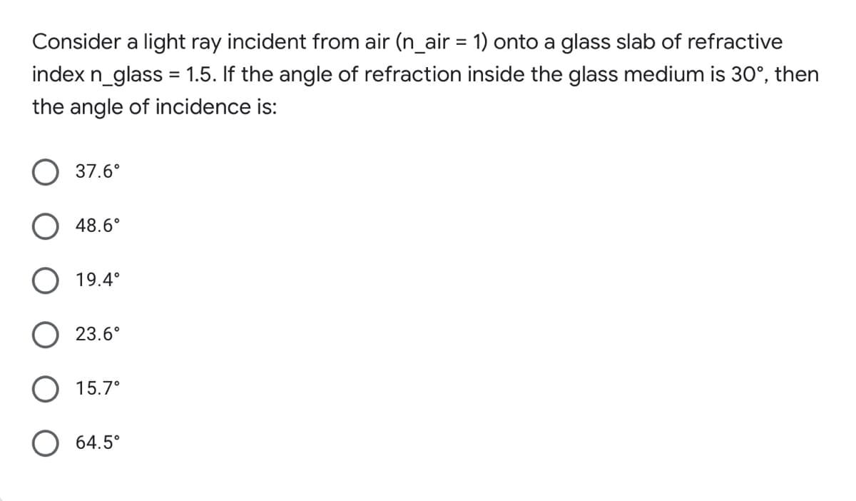 Consider a light ray incident from air (n_air = 1) onto a glass slab of refractive
%3D
index n_glass = 1.5. If the angle of refraction inside the glass medium is 30°, then
the angle of incidence is:
37.6°
48.6°
19.4°
23.6°
O 15.7°
64.5°
