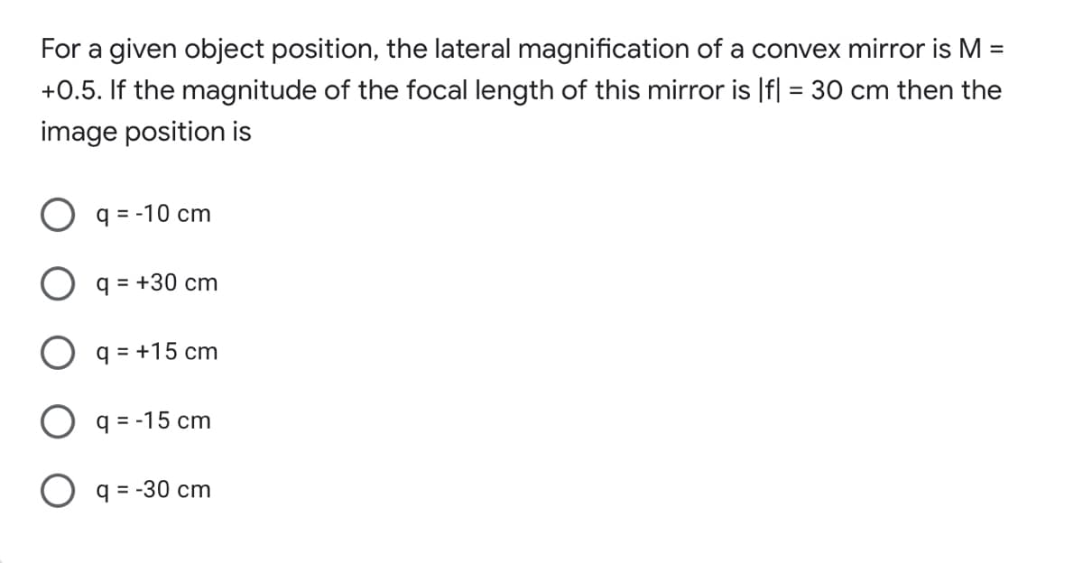 For a given object position, the lateral magnification of a convex mirror is M
%D
+0.5. If the magnitude of the focal length of this mirror is |f| = 30 cm then the
image position is
q = -10 cm
q = +30 cm
O q = +15 cm
O q = -15 cm
O q = -30 cm
