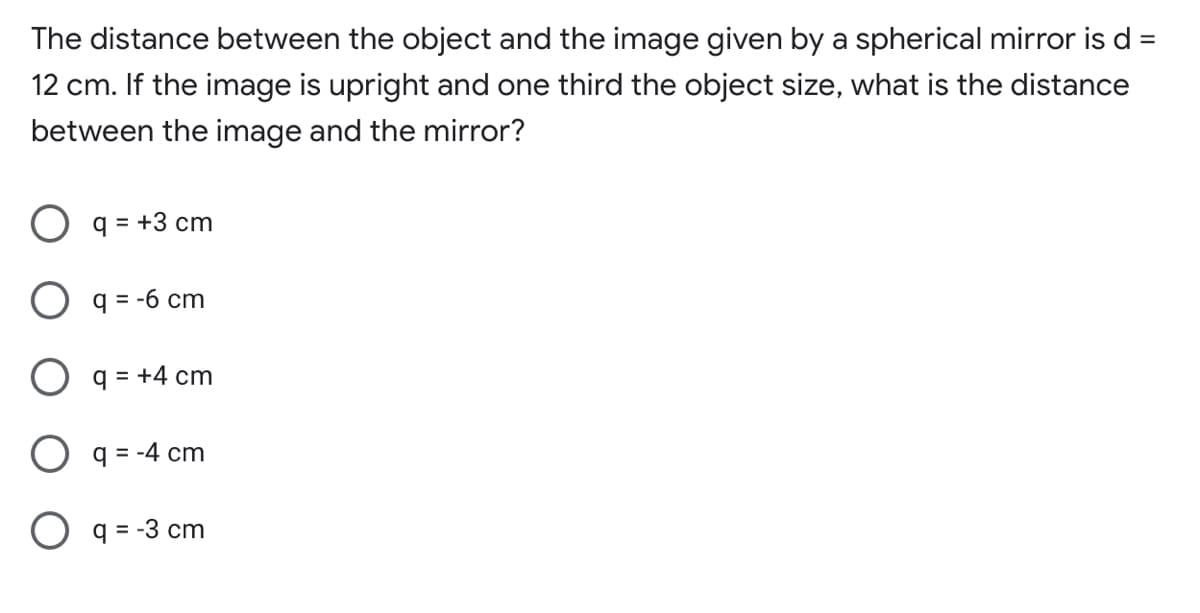 The distance between the object and the image given by a spherical mirror is d
%3D
12 cm. If the image is upright and one third the object size, what is the distance
between the image and the mirror?
q = +3 cm
O q = -6 cm
q = +4 cm
O q= -4 cm
O q = -3 cm
