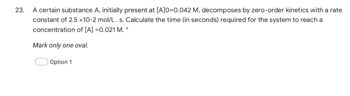 A certain substance A, initially present at [A]O=0.042 M, decomposes by zero-order kinetics with a rate
constant of 2.5 ×10-2 mol/L .s. Calculate the time (in seconds) required for the system to reach a
23.
concentration of [A] =0.021 M. *
Mark only one oval.
Option 1
