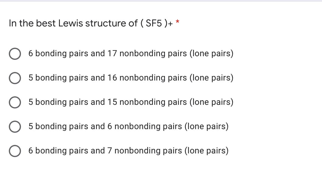 In the best Lewis structure of ( SF5 )+ *
6 bonding pairs and 17 nonbonding pairs (lone pairs)
5 bonding pairs and 16 nonbonding pairs (lone pairs)
5 bonding pairs and 15 nonbonding pairs (lone pairs)
5 bonding pairs and 6 nonbonding pairs (lone pairs)
O 6 bonding pairs and 7 nonbonding pairs (lone pairs)
