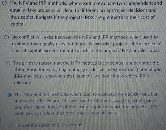 O The NPV and IRR methods, when used to evaluate two independent and
equally risky projects, will lead to different accept/reject decisions and
thus capital budgets if the projects' IRRs are greater than their cost of
capital.
O No conflict will exist between the NPV and IRR methods, when used to
evaluate two equally risky but mutually exclusive projects, if the projects'
cost of capital exceeds the rate at which the projects' NPV profiles cross.
O The primary reason that the NPV method is conceptually superior to the
IRR method for evaluating mutually exclusive investments is that multiple
IRRS may exist, and when that happens, we don't know which IRR is
relevant.
The NPV and IRR methods, when used to evaluate two equally risky but
mutually exclusive projects, will lead to different accept/reject decisions
and thus capital budgets if the cost of capital at which the projects' NPV
profiles cross is less than the projects' cost of capital.
OTwo of the statements are correct.