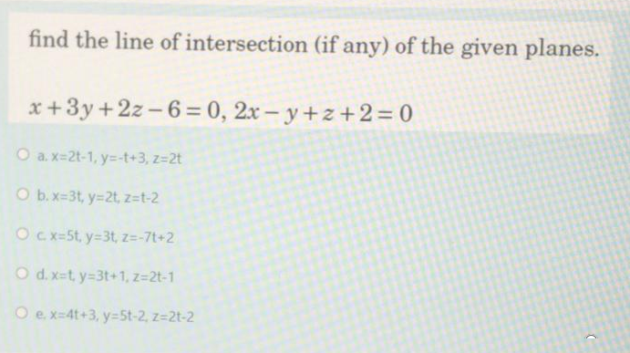 find the line of intersection (if any) of the given planes.
x+3y+2z-6= 0, 2x – y+z+2 = 0
O a. x=2t-1, y=-t+3, z=2t
O b.x-3t, y=2t, z=t-2
Ocx=5t, y=3t, z=-7t+2
O d. x=t, y=3t+1, z=2t-1
O e x-4t+3, y=5t-2, z=2t-2
