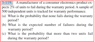 3-119. A manufacturer of a consumer electronics product ex-
pects 2% of units to fail during the waranty period. A sample of
500 independent units is tracked for warranty performance.
(a) What is the probability that none fails during the warranty
period?
(b) What is the expected number of failures during the
warranty period?
(c) What is the probability that more than two units fail
during the warranty period?

