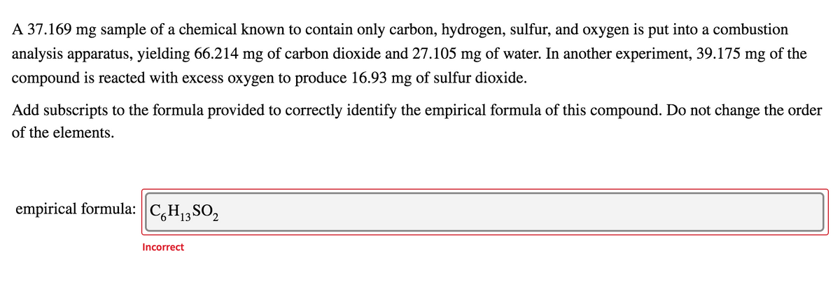 A 37.169 mg sample of a chemical known to contain only carbon, hydrogen, sulfur, and oxygen is put into a combustion
analysis apparatus, yielding 66.214 mg of carbon dioxide and 27.105 mg of water. In another experiment, 39.175 mg of the
compound is reacted with excess oxygen to produce 16.93 mg of sulfur dioxide.
Add subscripts to the formula provided to correctly identify the empirical formula of this compound. Do not change the order
of the elements.
empirical formula: || C,H13 SO2
Incorrect
