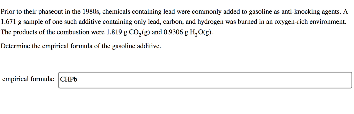 Prior to their phaseout in the 1980s, chemicals containing lead were commonly added to gasoline as anti-knocking agents. A
1.671 g sample of one such additive containing only lead, carbon, and hydrogen was burned in an oxygen-rich environment.
The products of the combustion were 1.819 g CO,(g) and 0.9306 g H,O(g).
Determine the empirical formula of the gasoline additive.
empirical formula: CHPB
