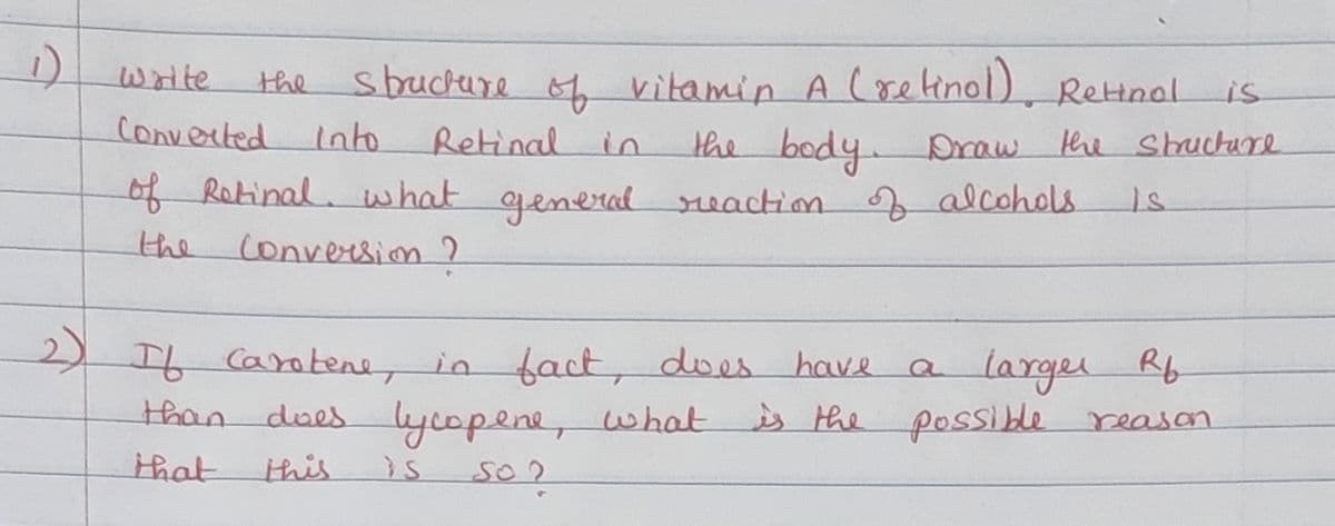 1)
sbuckure vitamin A (retinol), Reinal
write
the
is
converted
Into
Retinal in
the body Draw he Shuchure
of Rotinal. what generad reaction f alcohols
the Conversion ?
6Carotene, in fact, does have
than does lycopene, what
larger Rf
is the possible reason
that
this
