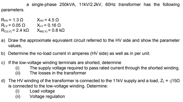 a single-phase 250KVA, 11kV/2.2kV, 60HZ transformer has the following
parameters.
RHy = 1.3 Q
RLv = 0.05 Q
ROLV) = 2.4 kn XMILV) = 0.8 kN
XHV = 4.5 Q
XLv = 0.16 Q
a) Draw the approximate equivalent circuit referred to the HV side and show the parameter
values,
b) Determine the no-load current in amperes (HV side) as well as in per unit.
c) If the low-voltage winding terminals are shorted, determine
(i)
(ii)
The supply voltage required to pass rated current through the shorted winding.
The losses in the transformer
d) The HV winding of the transformer is connected to the 11kV supply and a load, ZL = -j150
is connected to the low-voltage winding. Determine:
(i)
(ii)
Load voltage
Voltage regulation
