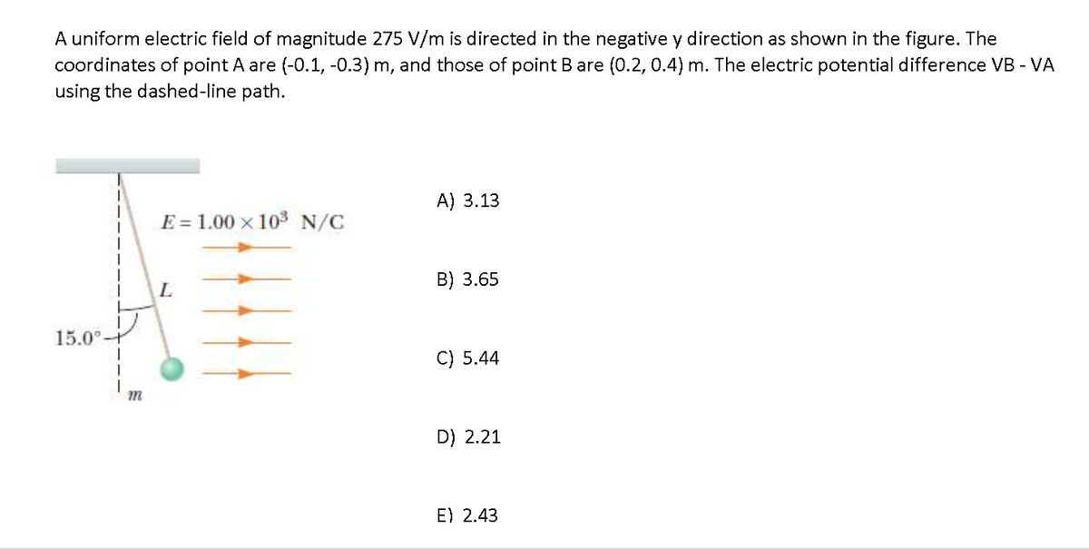 A uniform electric field of magnitude 275 V/m is directed in the negative y direction as shown in the figure. The
coordinates of point A are (-0.1, -0.3) m, and those of point B are (0.2, 0.4) m. The electric potential difference VB - VA
using the dashed-line path.
A) 3.13
E = 1.00 x 103 N/C
B) 3.65
15.0°t
C) 5.44
D) 2.21
E) 2.43
