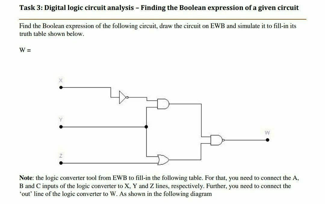 Task 3: Digital logic circuit analysis - Finding the Boolean expression of a given circuit
Find the Boolean expression of the following circuit, draw the circuit on EWB and simulate it to fill-in its
truth table shown below.
W =
Y
Note: the logic converter tool from EWB to fill-in the following table. For that, you need to connect the A,
B and C inputs of the logic converter to X, Y and Z lines, respectively. Further, you need to connect the
"out' line of the logic converter to W. As shown in the following diagram
