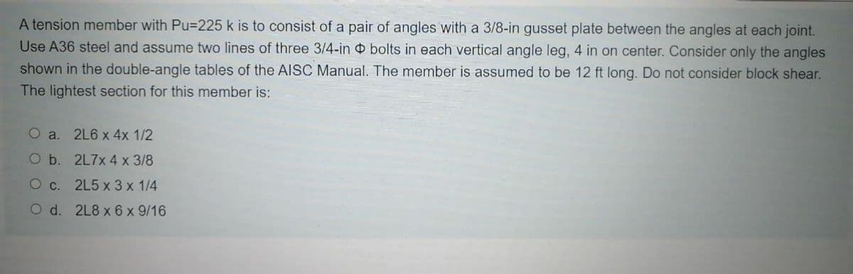 A tension member with Pu=225 k is to consist of a pair of angles with a 3/8-in gusset plate between the angles at each joint.
Use A36 steel and assume two lines of three 3/4-in bolts in each vertical angle leg, 4 in on center. Consider only the angles
shown in the double-angle tables of the AISC Manual. The member is assumed to be 12 ft long. Do not consider block shear.
The lightest section for this member is:
O a. 2L6 x 4x 1/2
O b. 2L7X 4 x 3/8
O c. 2L5 x 3 x 1/4
O d. 2L8 x 6 x 9/16
