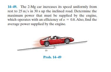 14-49. The 2-Mg car increases its speed uniformly from
rest to 25 m/s in 30 s up the inclined road. Determine the
maximum power that must be supplied by the engine,
which operates with an efficiency of ɛ = 0.8. Also, find the
average power supplied by the engine.
10
Prob. 14-49
