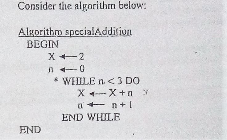Consider the algorithm below:
Algorithm specialAddition
BEGIN
X +2
* WHILE n. <<3 DO
X X+ n
a n+ 1
END WHILE
END
