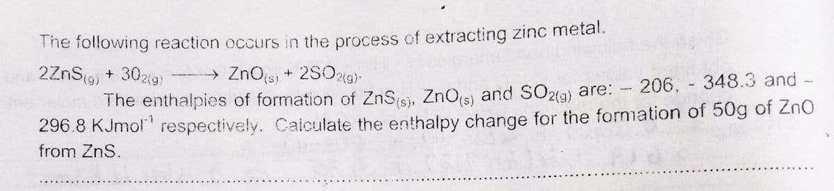 The following reaction occurs in the process of extracting zinc metal.
→ ZnO(s) + 2S0219)-
b2ZnS(g) + 302(g)
The enthalpies of formation of ZnSisi, ZnOjs) and SO2a) are: - 206, 348.3 and -
296.8 KJmol' respectively. Caiculate the enthalpy change for the formation of 50g of ZnO
from ZnS.

