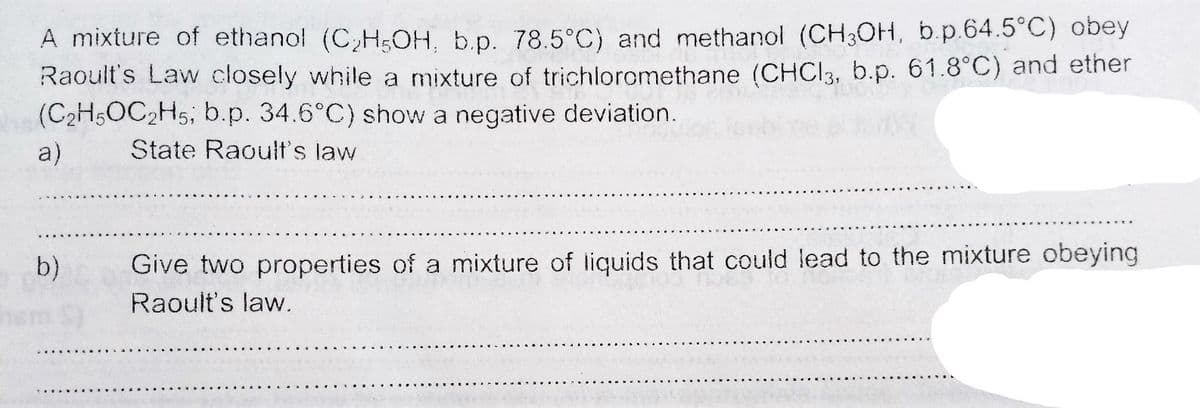 A mixture of ethanol (C,H5OH. b.p. 78.5°C) and methanol (CH3OH, b.p.64.5°C) obey
Raoult's Law closely while a mixture of trichloromethane (CHCI3, b.p. 61.8°C) and ether
(C2H5OC2H5; b.p. 34.6°C) show a negative deviation.
a)
State Raoult's law
b)
Give two properties of a mixture of liquids that could lead to the mixture obeying
Raoult's law.
