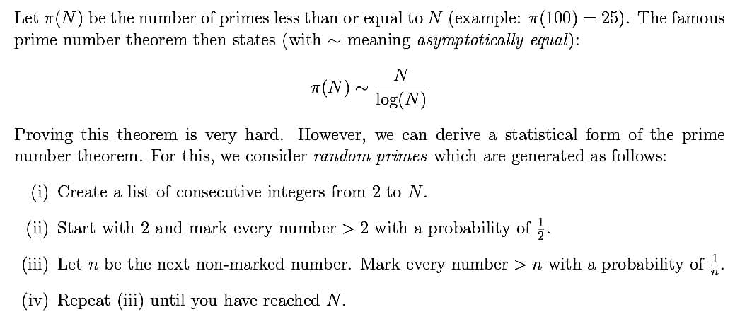 Let 7(N) be the number of primes less than or equal to N (example: 7(100) = 25). The famous
prime number theorem then states (with meaning asymptotically equal):
N
T(N).
log(N)
Proving this theorem is very hard. However, we can derive a statistical form of the prime
number theorem. For this, we consider random primes which are generated as follows:
(i) Create a list of consecutive integers from 2 to N.
(ii) Start with 2 and mark every number > 2 with a probability of ;.
(iii) Let n be the next non-marked number. Mark every number > n with a probability of .
(iv) Repeat (iii) until you have reached N.
