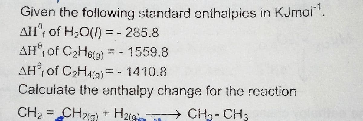 Given the following standard enthalpies in KJmol.
AH°; of H20(1) = - 285.8
AH°¡of C2H6(g) = - 1559.8
AH°r of C2H4t9) = - 1410.8
||
Calcuiate the enthalpy change for the reaction
CH2 =CH2(g) + H2
CH3- CH3
