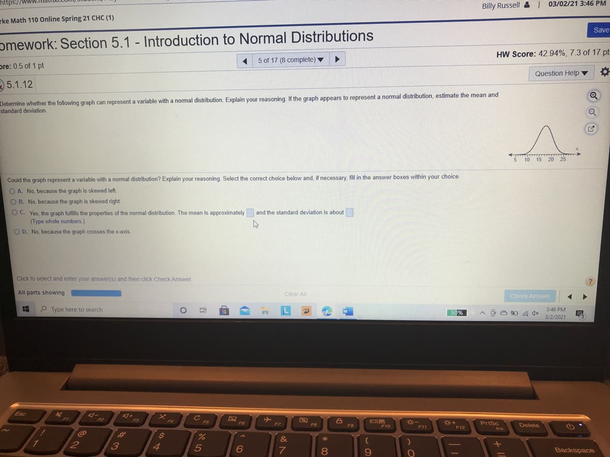 https://www
Billy Russell & 03/02/21 3:46 PM
rke Math 110 Online Spring 21 CHC (1)
Save
omework: Section 5.1 - Introduction to Normal Distributions
HW Score: 42.94%, 7.3 of 17 pt:
5 of 17 (8 complete) v
pre: 0.5 of 1 pt
Question Help ▼
5.1.12
Determine whether the following graph can represent a variable with a normal distribution. Explain your reasoning. If the graph appears to represent a normal distribution, estimate the mean and
standard deviation.
Q
MAMAN
5 10 15 20 25
Could the graph represent a variable with a normal distribution? Explain your reasoning. Select the correct choice below and, if necessary, fill in the answer boxes within your choice.
O A. No, because the graph is skewed left.
O B. No, because the graph is skewed right.
O C. Yes, the graph fulfills the properties of the normal distribution. The mean is approximately and the standard deviation is about
(Type whole numbers.)
O D. No, because the graph crosses the x-axis.
Click to select and enter your answer(s) and then click Check Answer.
All parts showing
Clear All
Check Answer
P Type here to search
L
3:46 PM
50%
3/2/2021
Esc
F1
F2
F3
F4
FS
※一
PrtSc
FG
F7
F8
Delete
F9
F10
F11
F12
Ins
23
&
*
7
8.
Backspace

